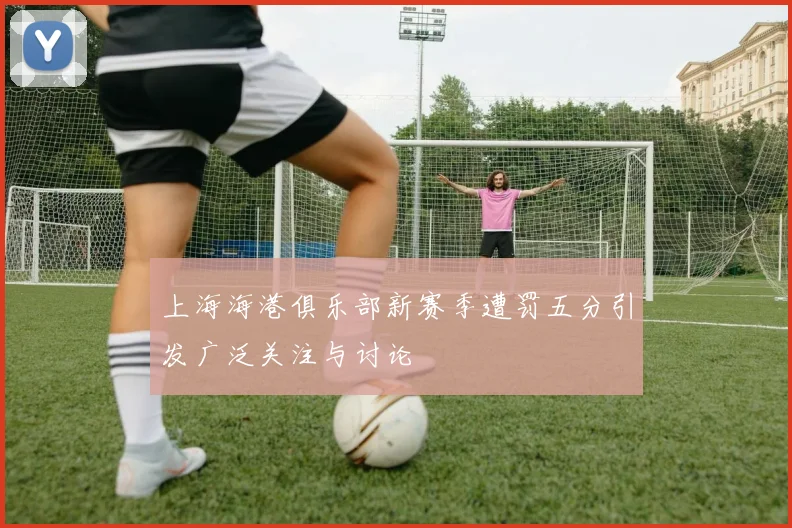 上海海港俱乐部新赛季遭罚五分引发广泛关注与讨论