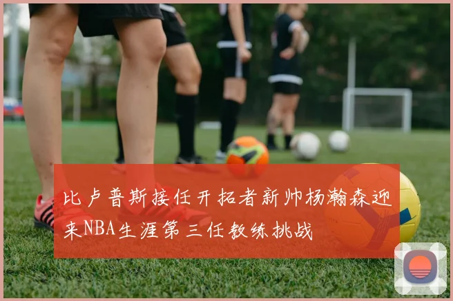 比卢普斯接任开拓者新帅杨瀚森迎来NBA生涯第三任教练挑战