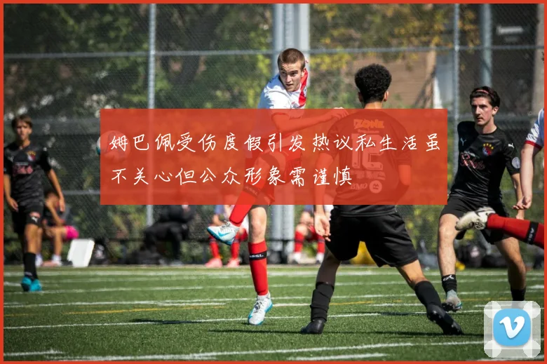 姆巴佩受伤度假引发热议私生活虽不关心但公众形象需谨慎