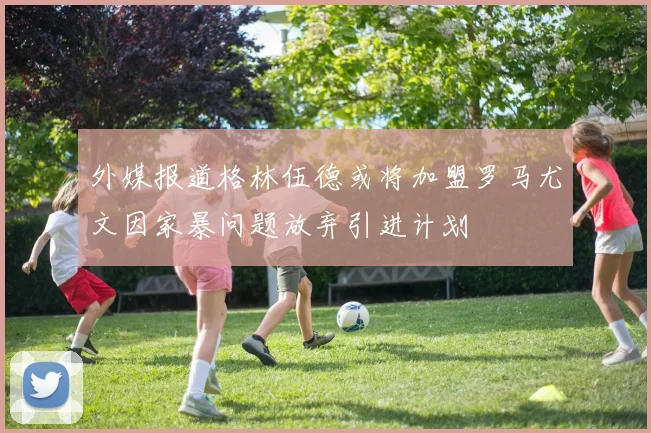 外媒报道格林伍德或将加盟罗马尤文因家暴问题放弃引进计划