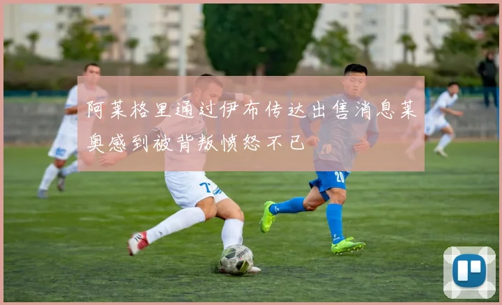 阿莱格里通过伊布传达出售消息莱奥感到被背叛愤怒不已
