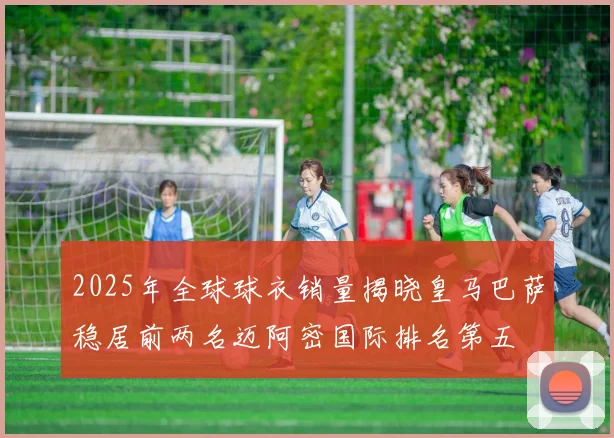 2025年全球球衣销量揭晓皇马巴萨稳居前两名迈阿密国际排名第五