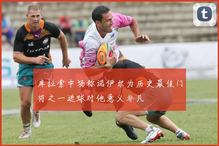 库拉索中场称诺伊尔为历史最佳门将之一进球对他意义非凡