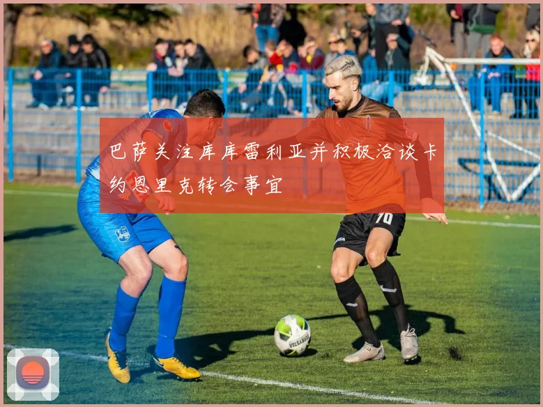 巴萨关注库库雷利亚并积极洽谈卡约恩里克转会事宜
