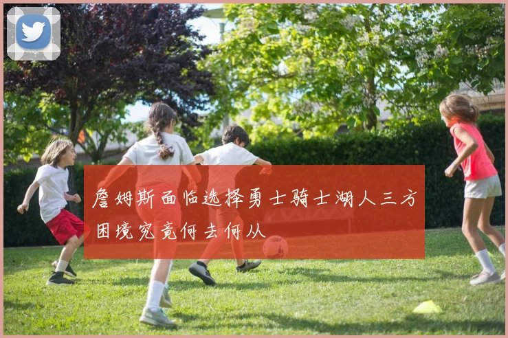 詹姆斯面临选择勇士骑士湖人三方困境究竟何去何从