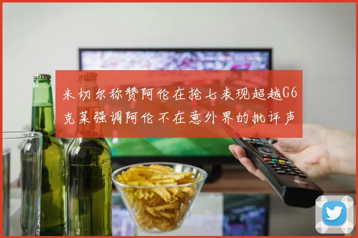 米切尔称赞阿伦在抢七表现超越G6克莱强调阿伦不在意外界的批评声音