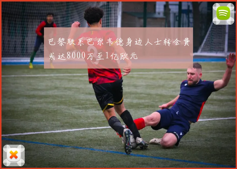 巴黎联系巴尔韦德身边人士转会费或达8000万至1亿欧元