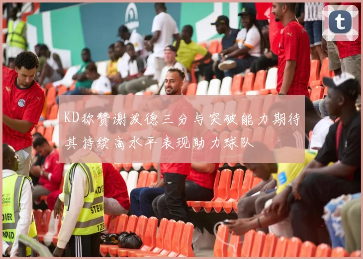 KD称赞谢泼德三分与突破能力期待其持续高水平表现助力球队