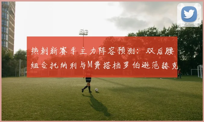 热刺新赛季主力阵容预测：双后腰组合托纳利与M费搭档罗伯逊范赫克加盟
