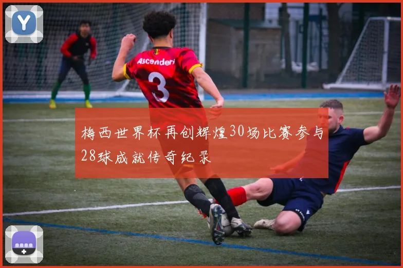梅西世界杯再创辉煌30场比赛参与28球成就传奇纪录