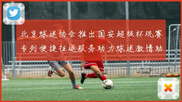 北京球迷协会推出国安超级杯观赛专列便捷往返服务助力球迷激情助阵