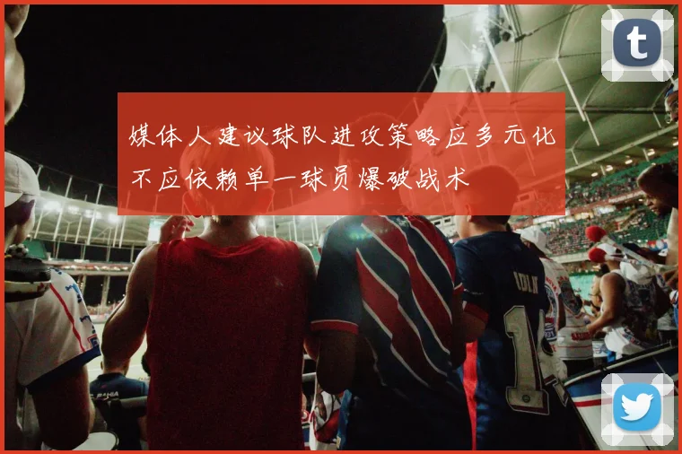 媒体人建议球队进攻策略应多元化不应依赖单一球员爆破战术