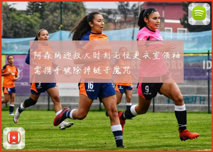 阿森纳迎救火时刻七位更衣室领袖需携手破除掉链子魔咒