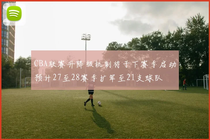 CBA联赛升降级机制将于下赛季启动预计27至28赛季扩军至21支球队