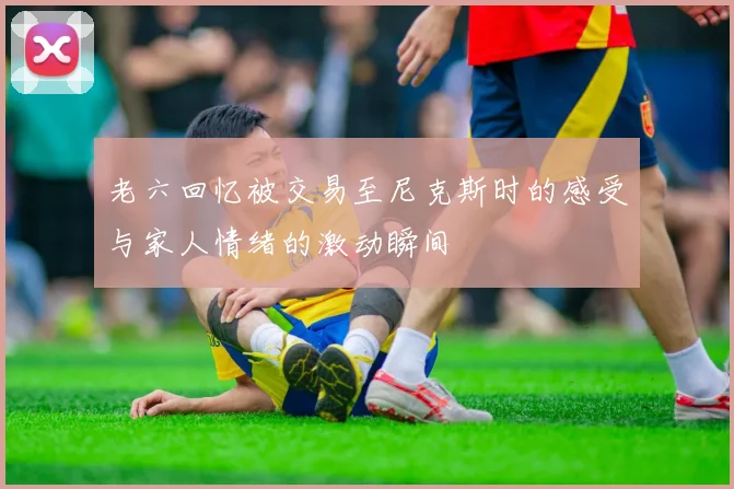 老六回忆被交易至尼克斯时的感受与家人情绪的激动瞬间