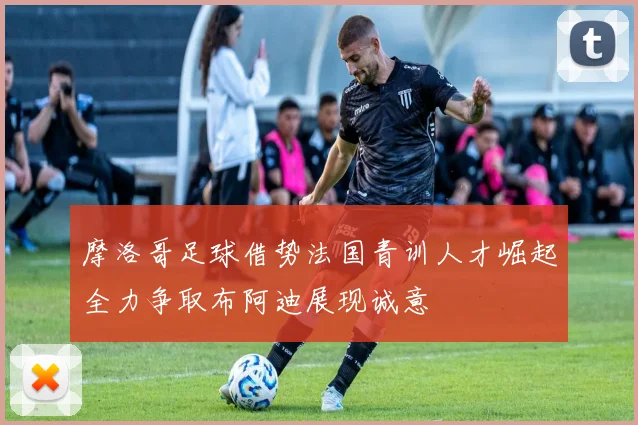 摩洛哥足球借势法国青训人才崛起全力争取布阿迪展现诚意