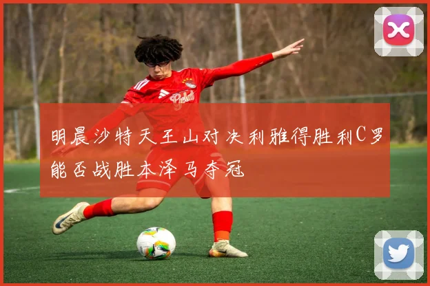 明晨沙特天王山对决利雅得胜利C罗能否战胜本泽马夺冠