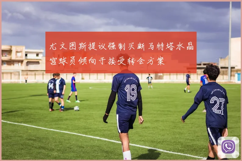尤文图斯提议强制买断马特塔水晶宫球员倾向于接受转会方案