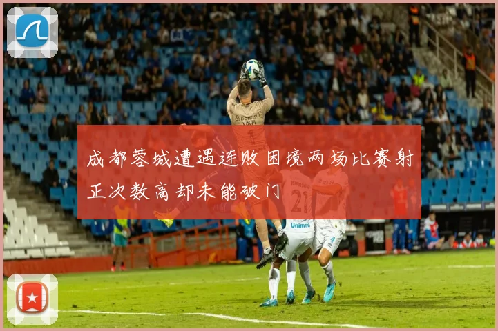 成都蓉城遭遇连败困境两场比赛射正次数高却未能破门