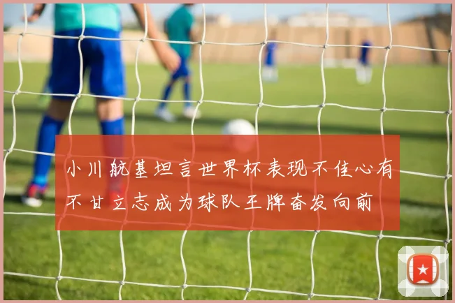 小川航基坦言世界杯表现不佳心有不甘立志成为球队王牌奋发向前