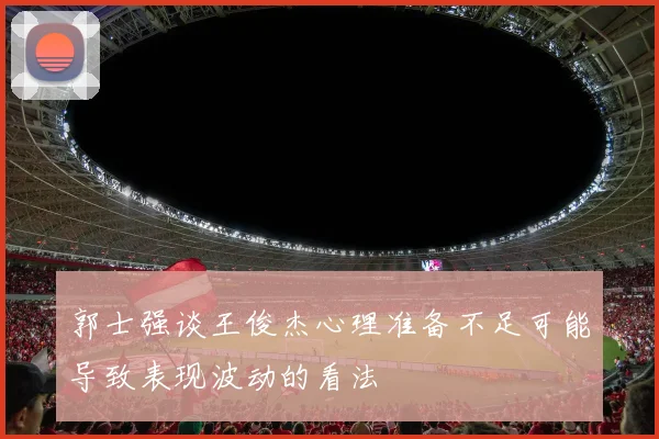郭士强谈王俊杰心理准备不足可能导致表现波动的看法