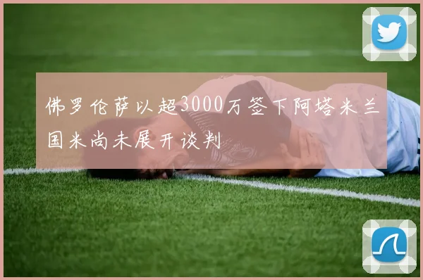 佛罗伦萨以超3000万签下阿塔米兰国米尚未展开谈判