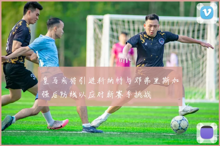 皇马或将引进科纳特与邓弗里斯加强后防线以应对新赛季挑战