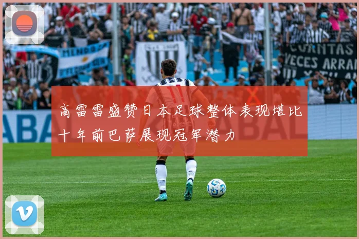 高雷雷盛赞日本足球整体表现堪比十年前巴萨展现冠军潜力