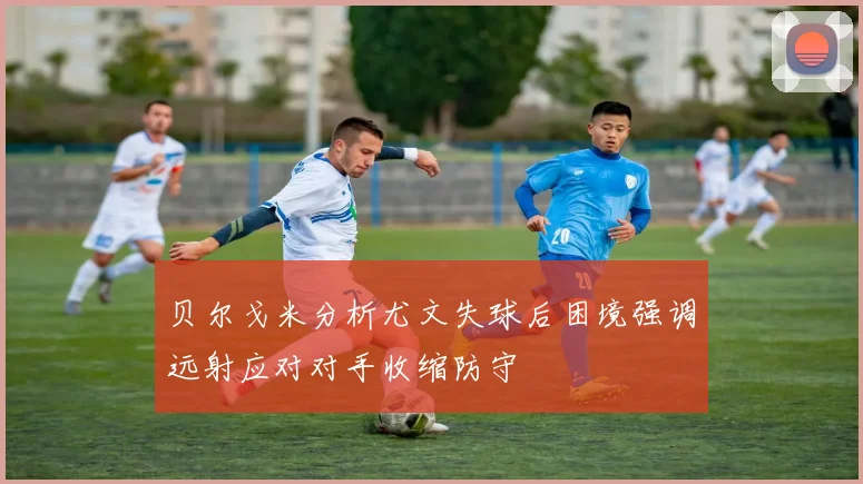 贝尔戈米分析尤文失球后困境强调远射应对对手收缩防守